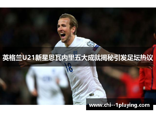 英格兰U21新星恩瓦内里五大成就揭秘引发足坛热议 英格兰U21新星恩瓦内里五大成就揭秘引发足坛热议