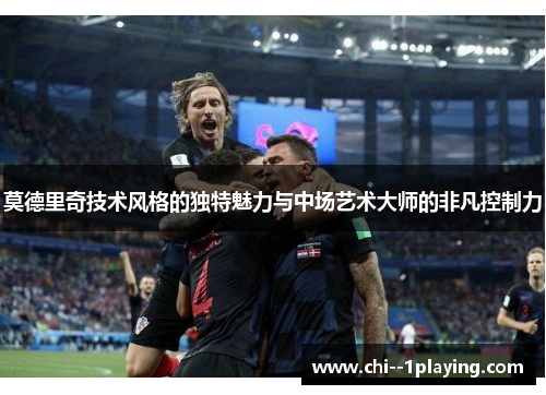 莫德里奇技术风格的独特魅力与中场艺术大师的非凡控制力