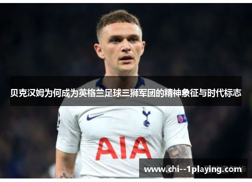 贝克汉姆为何成为英格兰足球三狮军团的精神象征与时代标志 贝克汉姆为何成为英格兰足球三狮军团的精神象征与时代标志