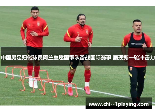中国男足归化球员阿兰重返国家队备战国际赛事 展现新一轮冲击力 中国男足归化球员阿兰重返国家队备战国际赛事 展现新一轮冲击力